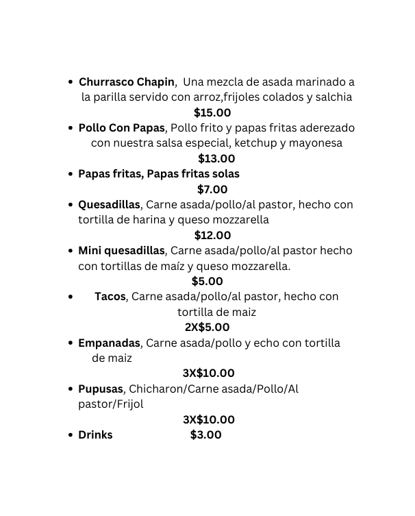Churrasco Chapin Una mezcla de asada marinado a la parilla servido con arroz frijoles colados y salchia 15 00 Pollo Con Papas Pollo frito y papas fritas aderezado con nuestra salsa especial ketchup y mayonesa 13 00 Papas fritas Papas fritas solas 7 00 Quesadillas Carne asada pollo al pastor hecho con tortilla de harina y queso mozzarella 12 00 Mini quesadillas Carne asada pollo al pastor hecho con tortillas de maíz y queso mozzarella 5 00 Tacos Carne asada pollo al pastor hecho con tortilla de maiz 2X 5 00 Empanadas Carne asada pollo y echo con tortilla de maiz 3X 10 00 Pupusas Chicharon Carne asada Pollo Al pastor Frijol 3X 10 00 Drinks 3 00