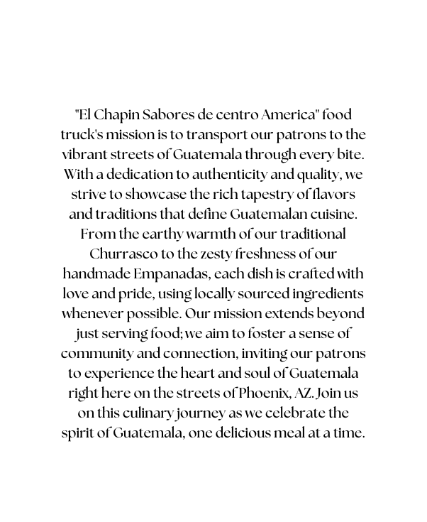 El Chapin Sabores de centro America food truck s mission is to transport our patrons to the vibrant streets of Guatemala through every bite With a dedication to authenticity and quality we strive to showcase the rich tapestry of flavors and traditions that define Guatemalan cuisine From the earthy warmth of our traditional Churrasco to the zesty freshness of our handmade Empanadas each dish is crafted with love and pride using locally sourced ingredients whenever possible Our mission extends beyond just serving food we aim to foster a sense of community and connection inviting our patrons to experience the heart and soul of Guatemala right here on the streets of Phoenix AZ Join us on this culinary journey as we celebrate the spirit of Guatemala one delicious meal at a time