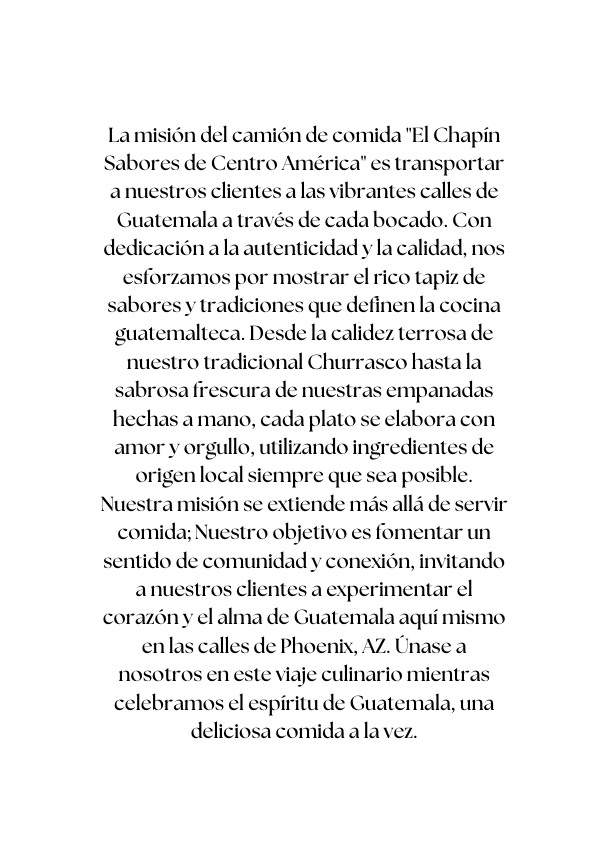 La misión del camión de comida El Chapín Sabores de Centro América es transportar a nuestros clientes a las vibrantes calles de Guatemala a través de cada bocado Con dedicación a la autenticidad y la calidad nos esforzamos por mostrar el rico tapiz de sabores y tradiciones que definen la cocina guatemalteca Desde la calidez terrosa de nuestro tradicional Churrasco hasta la sabrosa frescura de nuestras empanadas hechas a mano cada plato se elabora con amor y orgullo utilizando ingredientes de origen local siempre que sea posible Nuestra misión se extiende más allá de servir comida Nuestro objetivo es fomentar un sentido de comunidad y conexión invitando a nuestros clientes a experimentar el corazón y el alma de Guatemala aquí mismo en las calles de Phoenix AZ Únase a nosotros en este viaje culinario mientras celebramos el espíritu de Guatemala una deliciosa comida a la vez