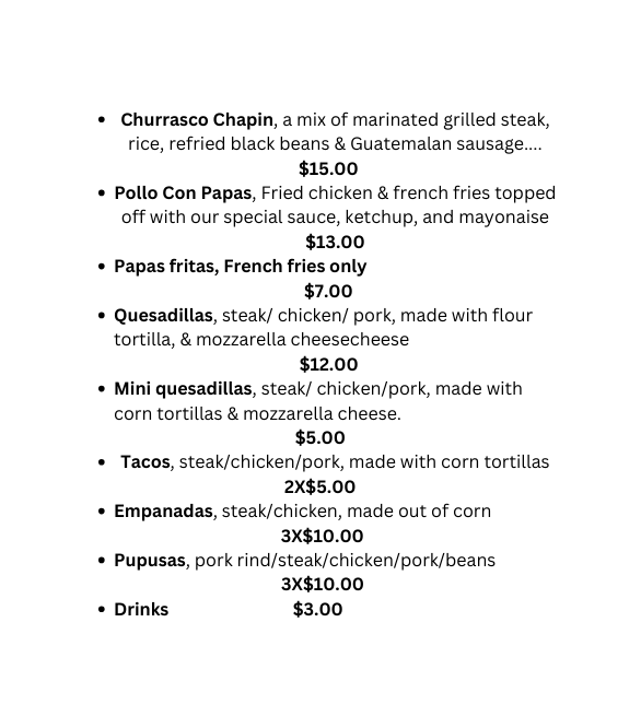 Churrasco Chapin a mix of marinated grilled steak rice refried black beans Guatemalan sausage 15 00 Pollo Con Papas Fried chicken french fries topped off with our special sauce ketchup and mayonaise 13 00 Papas fritas French fries only 7 00 Quesadillas steak chicken pork made with flour tortilla mozzarella cheesecheese 12 00 Mini quesadillas steak chicken pork made with corn tortillas mozzarella cheese 5 00 Tacos steak chicken pork made with corn tortillas 2X 5 00 Empanadas steak chicken made out of corn 3X 10 00 Pupusas pork rind steak chicken pork beans 3X 10 00 Drinks 3 00