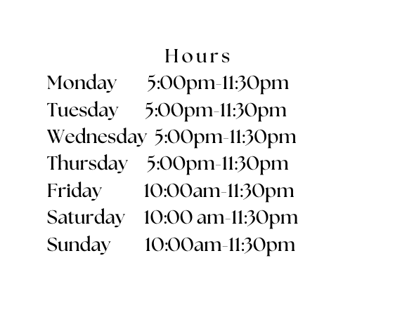 Hours Monday 5 00pm 11 30pm Tuesday 5 00pm 11 30pm Wednesday 5 00pm 11 30pm Thursday 5 00pm 11 30pm Friday 10 00am 11 30pm Saturday 10 00 am 11 30pm Sunday 10 00am 11 30pm